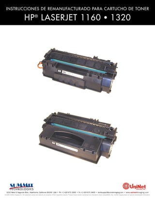 INSTRUCCIONES DE REMANUFACTURADO PARA CARTUCHO DE TONER

                              HP ® LASERJET 1160 • 1320




  3232 West El Segundo Blvd., Hawthorne, California 90250 USA • Ph +1 424 675 3300 • Fx +1 424 675 3400 • techsupport@uninetimaging.com • www.uninetimaging.com
© 2009 UniNet Imaging Inc. All trademark names and artwork are property of their respective owners. Product brand names mentioned are intended to show compatibility only. UniNet Imaging does not warrant downloaded information.
 