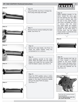 HP 1160/1320/P2015 Technical Instructions                                                                                   3

Photo 13
                                   Step 10
                                   Lift out the PCR. (See Photo 13) Clean the
                                   PCR using mild soap and water.                Step 15
                                                                                 Apply padding powder to the
                                                                                 drum. Install the drive gear
                                                                                 into the bearing end cap. Slide
                                                                                 the drum’s contact axle into
                                                                                 the end of the waste hopper.
                                                                                 (See Photo 18) Rotate the drum
                                                                                 to ensure that the drum
                                                                                 and wiper blade are properly
Photo 14
                                                                                 lubricated. Clean the padding
                                   Step 11
                                                                                 powder off the PCR using a
                                   Remove the two screws holding the wiper       lint-free cloth. Set the waste
                                   blade. (See Photo 14)                         hopper aside in a protected area
                                                                                 away from the light.



                                                                                Photo 18




Photo 15
                                    Step 12
                                    Remove the wiper blade. (See Photo 15)
                                    Clean the waste hopper using dry,
                                    compressed air or a vacuum.



                                    Step 13                                      Step 16
                                    Apply padding powder to the wiper            The gear housing end cap on
                                    blade. Place the blade onto the waste        the toner hopper is sonically
                                    hopper and install the two screws that       welded to the toner hopper.
Photo 16                            hold the blade in place. (See Photo 16)      Place a small, flat-blade screw-
                                                                                 driver at the base of each plas-
                                                                                 tic weld and carefully pry up.
                                                                                 (See Photo 19)



                                    Step 14
                                    Clean the PCR saddles using a cotton        Photo 19
                                    swab and alcohol. Apply new conductive
                                    grease to the black conductive saddle
                                    and put the clean PCR into place.
Photo 17                            (See Photo 17)




                                                                                   Need help with a particular remanu-
                                                                                   facturing problem?
                                                                                   Call the Technical Resource Center from
                                                                                   8am - 5pm PST: 800 394.9900
 
