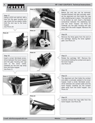 4                                                 HP 1160/1320/P2015 Technical Instructions

                                        Photo 22
                                                              Step 19
                                                              Before the end cap can be removed,
                                                              Hewlett-Packard has also sonically weld-
 Step 17                                                      ed the alignment pin that holds the mag
 Using a 3/32 inch drill bit, drill a                         roller stabilizing bar in place. This weld has
 hole into the gear housing end                               to be broken as well. Insert a flat-blade
 cap where the two plastic welds                              screwdriver between the stabilizing bar
 hold the end cap to the toner                                and the toner hopper. (See Photo 22)
 hopper.                                                      Carefully pry the gear housing end cap
 (See Photo 20)                                               away from the toner hopper. Remove the
                                                              end cap.
                                        Photo 23
Photo 20
                                                              Step 20
                                                              Remove the three gears from the end of
                                                              the cartridge, leaving the toner agitator
                                                              gear. (See Photo 23)




                                        Photo 24

 Step 18                                                      Step 21
 Insert a small, flat-blade screw-                            Rotate the cartridge 180°. Remove the
 driver between the toner hopper                              two screws holding the contact end cap to
 and the gear housing end cap                                 the toner hopper.
 next to the sonic welds.                                     (See Photo 24)
 Carefully pry the end cap away
 from the toner hopper.
 (See Photo 21)


                                        Photo 25
Photo 21                                                      Step 22
                                                              The alignment pin that holds the contact
                                                              end plate is sonically welded to the toner
                                                              hopper. Insert a small, flat-blade screw-
                                                              driver between the contact plate and the
                                                              toner hopper. Carefully pry the contact
                                                              plate away from the toner hopper. (See
                                                              Photo 25)



                                        Photo 26
                                                              Step 23
                                                              Carefully remove the mag roller from the
                                                              toner hopper. (See Photo 26)




E-mail: info@futuregraphicsllc.com                 Website:          www.futuregraphicsllc.com
 