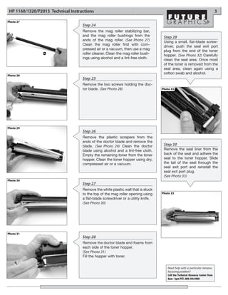 HP 1160/1320/P2015 Technical Instructions                                                                                      5

Photo 27
                                    Step 24
                                    Remove the mag roller stabilizing bar,
                                    and the mag roller bushings from the            Step 29
                                    ends of the mag roller. (See Photo 27)          Using a small, flat-blade screw-
                                    Clean the mag roller first with com-            driver, push the seal exit port
                                    pressed air or a vacuum, then use a mag         plug from the end of the toner
                                    roller cleaner. Clean the mag roller bush-      hopper. (See Photo 32) Carefully
                                    ings using alcohol and a lint-free cloth.       clean the seal area. Once most
                                                                                    of the toner is removed from the
                                                                                    seal area, clean again using a
                                                                                    cotton swab and alcohol.
Photo 28
                                    Step 25
                                    Remove the two screws holding the doc-
                                    tor blade. (See Photo 28)                      Photo 32




Photo 29
                                    Step 26
                                    Remove the plastic scrapers from the
                                    ends of the doctor blade and remove the
                                    blade. (See Photo 29) Clean the doctor          Step 30
                                    blade using alcohol and a lint-free cloth.      Remove the seal liner from the
                                    Empty the remaining toner from the toner        back of the seal and adhere the
                                    hopper. Clean the toner hopper using dry,       seal to the toner hopper. Slide
                                    compressed air or a vacuum.                     the tail of the seal through the
                                                                                    seal exit port and reinstall the
                                                                                    seal exit port plug.
                                                                                    (See Photo 33)
Photo 30
                                    Step 27
                                    Remove the white plastic wall that is stuck
                                    to the top of the mag roller opening using     Photo 33
                                    a flat-blade screwdriver or a utility knife.
                                    (See Photo 30)




Photo 31
                                    Step 28
                                    Remove the doctor blade end foams from
                                    each side of the toner hopper.
                                    (See Photo 31)
                                    Fill the hopper with toner.


                                                                                      Need help with a particular remanu-
                                                                                      facturing problem?
                                                                                      Call the Technical Resource Center from
                                                                                      8am - 5pm PST: 800 394.9900
 