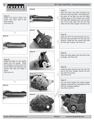 6                                              HP 1160/1320/P2015 Technical Instructions

                                     Photo36
                                                            Step 33
                                                            Place the clean mag roller bushings onto
                                                            the end of the mag roller. The white bush-
 Step 31                                                    ing goes on the gear end and the black
 Install the doctor blade end                               bushing goes on the contact end. Install
 foams onto each side of the                                the mag roller stabilizing bar onto the gear
 toner hopper.                                              end of the mag roller and set the mag
 (See Photo 34)                                             roller into the toner hopper. (See Photo 36)



                                     Photo 37


                                                            Step 34
Photo 34
                                                            Slide the tail of the seal through the con-
                                                            tact end cap and place the end cap into
                                                            position. Install the two screws that hold
                                                            the end cap in place. (See Photo 37)




                                     Photo 38
                                                            Step 35
                                                            Place the three gears onto the end of the
                                                            cartridge. (See Photo 38)
 Step 32
 Install the clean or new doctor
 blade onto the hopper. Place
 the scrapers on each end of the
 doctor blade and install the two                           Step 36
 screws that hold the blade in                              Install the gear housing end cap onto the
 place.                                                     end of the toner hopper. Secure the end
 (See Photo 35)                                             cap with two screws.
                                     Photo 39
                                                            (See Photos 39)


                                                            Step 37
                                                            Join the toner hopper and waste hopper
                                                            together. Install the two cartridge pins that
Photo 35
                                                            hold the cartridge together.
                                                            (See Photos 40 & 41)



                                     Photo 40              Photo 41




E-mail: info@futuregraphicsllc.com              Website:              www.futuregraphicsllc.com
 