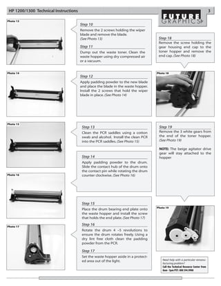 HP 1200/1300 Technical Instructions                                                                                            3

Photo 13
                                       Step 10
                                       Remove the 2 screws holding the wiper
                                       blade and remove the blade.
                                       (See Photo 13)                               Step 18
                                                                                    Remove the screw holding the
                                       Step 11                                      gear housing end cap to the
                                       Dump out the waste toner. Clean the          toner hopper and remove the
                                       waste hopper using dry compressed air        end cap. (See Photo 18)
                                       or a vacuum.


Photo 14                                                                           Photo 18
                                       Step 12
                                       Apply padding powder to the new blade
                                       and place the blade in the waste hopper.
                                       Install the 2 screws that hold the wiper
                                       blade in place. (See Photo 14)




Photo 15
                                        Step 13                                     Step 19
                                        Clean the PCR saddles using a cotton        Remove the 3 white gears from
                                        swab and alcohol. Install the clean PCR     the end of the toner hopper.
                                        into the PCR saddles. (See Photo 15)        (See Photo 19)

                                                                                    NOTE: The beige agitator drive
                                                                                    gear will stay attached to the
                                        Step 14                                     hopper
                                        Apply padding powder to the drum.
                                        Slide the contact hub of the drum onto
                                        the contact pin while rotating the drum
Photo 16                                counter clockwise. (See Photo 16)




                                        Step 15
                                                                                   Photo 19
                                        Place the drum bearing end plate onto
                                        the waste hopper and install the screw
                                        that holds the end plate. (See Photo 17)

Photo 17
                                        Step 16
                                        Rotate the drum 4 –5 revolutions to
                                        ensure the drum rotates freely. Using a
                                        dry lint free cloth clean the padding
                                        powder from the PCR.

                                        Step 17
                                        Set the waste hopper aside in a protect-
                                        ed area out of the light.                     Need help with a particular remanu-
                                                                                      facturing problem?
                                                                                      Call the Technical Resource Center from
                                                                                      8am - 5pm PST: 800 394.9900
 