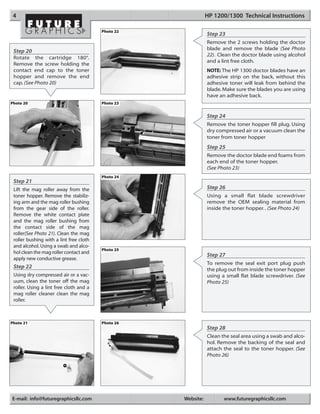 4                                                             HP 1200/1300 Technical Instructions

                                         Photo 22
                                                               Step 23
                                                               Remove the 2 screws holding the doctor
                                                               blade and remove the blade (See Photo
 Step 20
                                                               22). Clean the doctor blade using alcohol
 Rotate the cartridge 180°.
                                                               and a lint free cloth.
 Remove the screw holding the
 contact end cap to the toner                                  NOTE: The HP 1300 doctor blades have an
 hopper and remove the end                                     adhesive strip on the back, without this
 cap. (See Photo 20)                                           adhesive toner will leak from behind the
                                                               blade. Make sure the blades you are using
                                                               have an adhesive back.
Photo 20                                 Photo 23


                                                               Step 24
                                                               Remove the toner hopper fill plug. Using
                                                               dry compressed air or a vacuum clean the
                                                               toner from toner hopper
                                                               Step 25
                                                               Remove the doctor blade end foams from
                                                               each end of the toner hopper.
                                                               (See Photo 23)
                                         Photo 24
 Step 21
 Lift the mag roller away from the                             Step 26
 toner hopper. Remove the stabiliz-                            Using a small flat blade screwdriver
 ing arm and the mag roller bushing                            remove the OEM sealing material from
 from the gear side of the roller.                             inside the toner hopper. . (See Photo 24)
 Remove the white contact plate
 and the mag roller bushing from
 the contact side of the mag
 roller(See Photo 21). Clean the mag
 roller bushing with a lint free cloth
 and alcohol. Using a swab and alco-
                                         Photo 25
 hol clean the mag roller contact and
                                                               Step 27
 apply new conductive grease.
                                                               To remove the seal exit port plug push
 Step 22                                                       the plug out from inside the toner hopper
 Using dry compressed air or a vac-                            using a small flat blade screwdriver. (See
 uum, clean the toner off the mag                              Photo 25)
 roller. Using a lint free cloth and a
 mag roller cleaner clean the mag
 roller.



Photo 21                                 Photo 26
                                                               Step 28
                                                               Clean the seal area using a swab and alco-
                                                               hol. Remove the backing of the seal and
                                                               attach the seal to the toner hopper. (See
                                                               Photo 26)




E-mail: info@futuregraphicsllc.com                  Website:          www.futuregraphicsllc.com
 