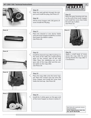 HP 1200/1300 Technical Instructions                                                                                              5

Photo 27
                                       Step 29
                                       Slide the seal pull-tab through the exit
                                       port and install the plug. (See Photo 27)      Step 35
                                                                                      Place the gear housing end cap
                                       Step 30                                        on the end of the toner hopper
                                       Fill the toner hopper with 230 grams of        and install the screw that holds
                                       toner. Install the Fill plug.                  the end cap in place.
                                                                                      (See Photo 32)



Photo 28                                                                             Photo 32
                                       Step 31
                                       Place the cleaned or new doctor blade
                                       onto the toner hopper. Install the 2 screws
                                       that hoper the blade in place.
                                       (See Photo 28)




Photo 29
                                       Step 32                                        Step 36
                                                                                      Apply a small bead of toner
                                       Install the cleaned mag roller bushings on
                                                                                      across the mag roller for post
                                       the ends of the roller, the small bushing
                                                                                      testing. Rotate the mag roller 4-
                                       goes on the contact side of the mag
                                                                                      5 revolutions.
                                       roller. Place the stabilizing arm on the
                                       gear side of the mag roller and the con-
                                       tact plate on the mag roller.
                                       (See Photo 29)



Photo 30
                                       Step 33
                                       Place the mag roller onto the toner hop-
                                       per. Place the contact end cap onto the
                                       toner hopper and install the screw that
                                       holds the end cap. (See Photo 30)




Photo 31
                                       Step 34
                                       Install the 3 white gears on the gear end
                                       of the toner hopper as shown in photo 31.




                                                                                        Need help with a particular remanu-
                                                                                        facturing problem?
                                                                                        Call the Technical Resource Center from
                                                                                        8am - 5pm PST: 800 394.9900
 