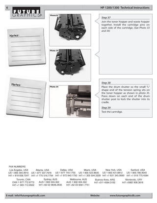 6                                                                                              HP 1200/1300 Technical Instructions

                                            Photo33
                                                                                               Step 37
                                                                                               Join the toner hopper and waste hopper
                                                                                               together. Install the cartridge pins on
                                                                                               each side of the cartridge. (See Photo 33
                                                                                               and 34)




                                            Photo 34




                                                                                               Step 38
                                            Photo 35                                           Place the drum shutter so the small "L"
                                                                                               shape end of the tension spring sits on
                                                                                               the toner hopper as shown in photo 35.
                                                                                               Press down on each end of the drum
                                                                                               shutter post to lock the shutter into its
                                                                                               cradle.

                                                                                               Step 39
                                                                                               Test the cartridge.




     FAX NUMBERS
     Los Angeles, USA            Atlanta, USA          Dallas, USA            Miami, USA         New York, USA           Sanford, USA
    US 1 800 394.9910      US 1 877 337.7976     US 1 877 744.1750 US 1 800 522.8640         US 1 800 431.8812     US 1 800 786.9049
    Int’l + 818 838.7047   Int’l +1 770 516.7794 Int’l +1 972 840.1750 Int’l +1 305 594.3309 Int’l +1 631 345.0690 Int’l +1 919 775.4584
             Toronto, CAN              Sydney, AUS              Melbourne, AUS          Buenos Aires, ARG            Montevido, URY
       CAN 1 877 772.6773        AUS 1 800 004.302         AUS 1 800 004.302           Int’l +011 4584.3100      Int’l +5982 908.3816
       Int’l +1 905 712.9502     Int’l +62 02 9648.2635    Int’l +62 03 9561.7751



E-mail: info@futuregraphicsllc.com                                                  Website:          www.futuregraphicsllc.com
 