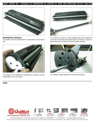 UNINET IMAGING INC. • INSTRUÇÕES DE REMANUFATURA DO CARTUCHO DE TONER PARA IMPRESSORAS HP1150 /1200/1300




MONTAGEM DO CARTUCHO                                                                                                          31. a) Montar a bucha e o braço estabilizador do rolo magnético
30. Instalar a lâmina dosificadora no reservatório e dois parafu-                                                             no extremo esquerdo lado engrenagens. b) Montar a bucha e a
sos.                                                                                                                          placa branca de contatos no extremo oposto (direito).




32. Instalar o rolo magnético no reservatório e recolocar as très                                                             33. Instalar a placa lateral com seus três parafusos.
engrenagens como se mostra.



NOTAS




                                                                                         USA                          EUROPE                         JAPAN                           BRAZIL                       ARGENTINA
                                                                                Ph: +310-280-9620                  +34-93-757-1335               +81-3-44-55-2789                +55-11-4822-3033               +54-11-4574-3706
      www. uni net imaging.com                                                  Fx: +310-838-7294                  +34-93-741-4166               +310-838-7294                   +55-11-4822-3353               +54-11-4574-3706

               11124 Washington Blvd., Culver City, California U.S.A. 90232 Ph: 310 280-9620 • Fx: 310 838-7294 • techsupport@uninetimaging.com
     © 2005 Uninet Imaging Inc. All Trademark names are property of their respective owners. Product brand names mentioned are intended to show compatibility only. Uninet Imaging does not guarantee or warrant downloaded information.
 