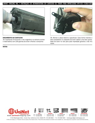 UNINET IMAGING INC. • INSTRUÇÕES DE REMANUFATURA DO CARTUCHO DE TONER PARA IMPRESSORAS HP1150 /1200/1300




ENCHIMENTO DO CARTUCHO                                                                                                        35. Montar a placa lateral e aparafusar. Caso tenha inserido o
34. Sujeitando firmemente o rolo magnetico no extremo encher                                                                  selo autoadesivo no deposito de toner aplicar uma leve quanti-
o reservatório com 230 gramas de toner e fechar a tampinha                                                                    dade de toner no rolo para post impressão girando o rolo 4-5
                                                                                                                              vezes.

NOTAS




                                                                                         USA                          EUROPE                         JAPAN                           BRAZIL                       ARGENTINA
                                                                                Ph: +310-280-9620                  +34-93-757-1335               +81-3-44-55-2789                +55-11-4822-3033               +54-11-4574-3706
      www. uni net imaging.com                                                  Fx: +310-838-7294                  +34-93-741-4166               +310-838-7294                   +55-11-4822-3353               +54-11-4574-3706

               11124 Washington Blvd., Culver City, California U.S.A. 90232 Ph: 310 280-9620 • Fx: 310 838-7294 • techsupport@uninetimaging.com
     © 2005 Uninet Imaging Inc. All Trademark names are property of their respective owners. Product brand names mentioned are intended to show compatibility only. Uninet Imaging does not guarantee or warrant downloaded information.
 