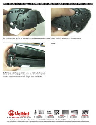 UNINET IMAGING INC. • INSTRUÇÕES DE REMANUFATURA DO CARTUCHO DE TONER PARA IMPRESSORAS HP1150 /1200/1300




36. Juntar as duas seções de reservatorio de toner e de desperdicios e instalar os pinos a cada lado como se mostra.


                                                                                                                              NOTAS




37. Montar a cobertura do cilindro como se mostra.Conferir que
a mola de tensão tipo"L" fique no topo e pressionar para abaixo
e fechar cada extremidade no seu berço. Testar o cartucho.




                                                                                         USA                          EUROPE                         JAPAN                           BRAZIL                       ARGENTINA
                                                                                Ph: +310-280-9620                  +34-93-757-1335               +81-3-44-55-2789                +55-11-4822-3033               +54-11-4574-3706
      www. uni net imaging.com                                                  Fx: +310-838-7294                  +34-93-741-4166               +310-838-7294                   +55-11-4822-3353               +54-11-4574-3706

               11124 Washington Blvd., Culver City, California U.S.A. 90232 Ph: 310 280-9620 • Fx: 310 838-7294 • techsupport@uninetimaging.com
     © 2005 Uninet Imaging Inc. All Trademark names are property of their respective owners. Product brand names mentioned are intended to show compatibility only. Uninet Imaging does not guarantee or warrant downloaded information.
 