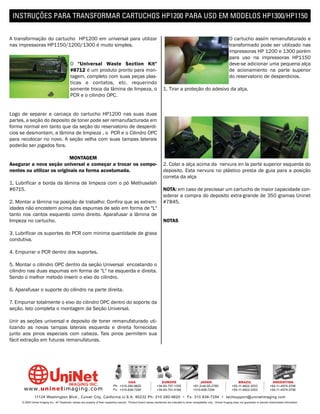 INSTRUÇÕES PARA TRANSFORMAR CARTUCHOS HP1200 PARA USO EM MODELOS HP1300/HP1150


A transformação do cartucho HP1200 em universal para utilizar                                                                                                                  O cartucho assím remanufaturado e
nas impressoras HP1150/1200/1300 é muito simples.                                                                                                                              transformado pode ser utilizado nas
                                                                                                                                                                               impressoras HP 1200 e 1300 porém
                                                                                                                                                                               para uso na impressoras HP1150
                                            O "Universal Waste Section Kit"                                                                                                    deve-se adicionar uma pequena alça
                                            #8712 é um produto pronto para mon-                                                                                                de acionamiento na parte superior
                                            tagem, completo com suas peças plas-                                                                                               do reservatorio de desperdicios.
                                            ticas e contatos, etc. requerindo
                                            somente troca da lâmina de limpeza, o                                        1. Tirar a proteção do adesivo da alça.
                                            PCR e o cilindro OPC.


Logo de separar a carcaça do cartucho HP1200 nas suas duas
partes, a seção do deposito de toner pode ser remanufacturada em
forma normal em tanto que da seção do reservatorio de desperdi-
cios se desmontam, a lâmina de limpieza , o PCR e o Cilindro OPC
para recolocar no novo. A seção velha com suas tampas laterais
poderão ser jogados fora.

                            MONTAGEM
Asegurar a nova seção universal e começar a trocar os compo-                                                             2. Colar a alça acima da nervura en la parte superior esquerda do
nentes ou utilizar os originais na forma acostumada.                                                                     deposito. Esta nervura no plástico presta de guia para a posição
                                                                                                                         correta da alça
1. Lubrificar a borda da lâmina de limpeza com o pó Methuselah
#6715.                                                                                                                   NOTA: em caso de precissar um cartucho de maior capacidade con-
                                                                                                                         siderar a compra do deposito extra-grande de 350 gramas Uninet
2. Montar a lâmina na posição de trabalho: Confira que as extrem-                                                        #7845.
idades não encostem acima das espumas de selo em forma de "L"
tanto nos cantos esquerdo como direito. Aparafusar a lâmina de
limpeza no cartucho.                                                                                                     NOTAS

3. Lubrificar os suportes do PCR com minima quantidade de graxa
condutiva.

4. Empurrar o PCR dentro dos suportes.

5. Montar o cilindro OPC dentro da seção Universal encostando o
cilindro nas duas espumas em forma de "L" na esquerda e direita.
Sendo o melhor metodo inserir o eixo do cilindro.

6. Aparafusar o suporte do cilindro na parte direita.

7. Empurrar totalmente o eixo do cilindro OPC dentro do soporte da
seção. Isto completa o montagem da Seção Universal.

Unir as seções universal e deposito de toner remanufaturado uti-
lizando as novas tampas laterais esquerda e direita fornecidas
junto aos pinos especiais com cabeza. Tais pinos permitem sua
fácil extração em futuras remanufaturas.




                                                                                         USA                          EUROPE                         JAPAN                           BRAZIL                       ARGENTINA
                                                                                Ph: +310-280-9620                  +34-93-757-1335               +81-3-44-55-2789                +55-11-4822-3033               +54-11-4574-3706
      www. uni net imaging.com                                                  Fx: +310-838-7294                  +34-93-741-4166               +310-838-7294                   +55-11-4822-3353               +54-11-4574-3706

               11124 Washington Blvd., Culver City, California U.S.A. 90232 Ph: 310 280-9620 • Fx: 310 838-7294 • techsupport@uninetimaging.com
     © 2005 Uninet Imaging Inc. All Trademark names are property of their respective owners. Product brand names mentioned are intended to show compatibility only. Uninet Imaging does not guarantee or warrant downloaded information.
 