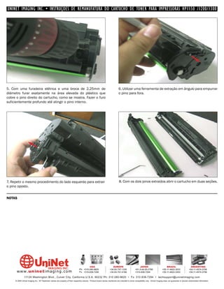 UNINET IMAGING INC. • INSTRUÇÕES DE REMANUFATURA DO CARTUCHO DE TONER PARA IMPRESSORAS HP1150 /1200/1300




5. Com uma furadeira elétrica e uma broca de 2,25mm de                                                                        6. Utilizar uma ferramenta de extração em ângulo para empurrar
diâmetro furar exatamente na área elevada do plástico que                                                                     o pino para fora.
cobre o pino direito do cartucho, como se mostra. Fazer o furo
suficientemente profundo até atingir o pino interno.




7. Repetir o mesmo procedimento do lado esquerdo para extrair                                                                 8. Com os dois pinos extraídos abrir o cartucho em duas seções.
o pino oposto.


NOTAS




                                                                                         USA                          EUROPE                         JAPAN                           BRAZIL                       ARGENTINA
                                                                                Ph: +310-280-9620                  +34-93-757-1335               +81-3-44-55-2789                +55-11-4822-3033               +54-11-4574-3706
      www. uni net imaging.com                                                  Fx: +310-838-7294                  +34-93-741-4166               +310-838-7294                   +55-11-4822-3353               +54-11-4574-3706

               11124 Washington Blvd., Culver City, California U.S.A. 90232 Ph: 310 280-9620 • Fx: 310 838-7294 • techsupport@uninetimaging.com
     © 2005 Uninet Imaging Inc. All Trademark names are property of their respective owners. Product brand names mentioned are intended to show compatibility only. Uninet Imaging does not guarantee or warrant downloaded information.
 