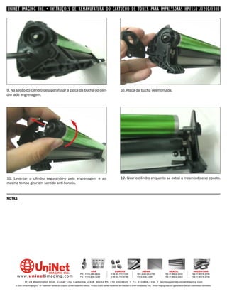UNINET IMAGING INC. • INSTRUÇÕES DE REMANUFATURA DO CARTUCHO DE TONER PARA IMPRESSORAS HP1150 /1200/1300




9. Na seção do cilindro desaparafusar a placa da bucha do cilin-                                                              10. Placa da bucha desmontada.
dro lado engrenagem.




11. Levantar o cilindro segurando-o pela engrenagem e ao                                                                      12. Girar o cilindro enquanto se extrai o mesmo do eixo oposto.
mesmo tempo girar em sentido anti-horario.



NOTAS




                                                                                         USA                          EUROPE                         JAPAN                           BRAZIL                       ARGENTINA
                                                                                Ph: +310-280-9620                  +34-93-757-1335               +81-3-44-55-2789                +55-11-4822-3033               +54-11-4574-3706
      www. uni net imaging.com                                                  Fx: +310-838-7294                  +34-93-741-4166               +310-838-7294                   +55-11-4822-3353               +54-11-4574-3706

               11124 Washington Blvd., Culver City, California U.S.A. 90232 Ph: 310 280-9620 • Fx: 310 838-7294 • techsupport@uninetimaging.com
     © 2005 Uninet Imaging Inc. All Trademark names are property of their respective owners. Product brand names mentioned are intended to show compatibility only. Uninet Imaging does not guarantee or warrant downloaded information.
 