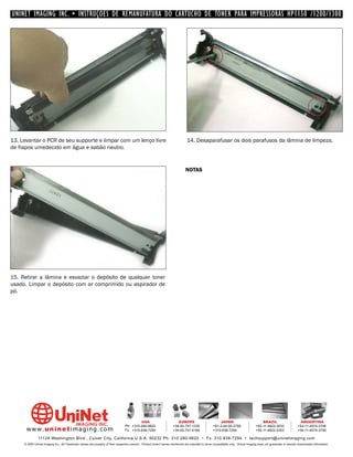 UNINET IMAGING INC. • INSTRUÇÕES DE REMANUFATURA DO CARTUCHO DE TONER PARA IMPRESSORAS HP1150 /1200/1300




13. Levantar o PCR de seu supporte e limpar com um lenço livre                                                                14. Desaparafusar os dois parafusos da lâmina de limpeza.
de fiapos umedecido em água e sabão neutro.


                                                                                                                             NOTAS




15. Retirar a lâmina e esvaziar o depósito de qualquer toner
usado. Limpar o depósito com ar comprimido ou aspirador de
pó.




                                                                                         USA                          EUROPE                         JAPAN                           BRAZIL                       ARGENTINA
                                                                                Ph: +310-280-9620                  +34-93-757-1335               +81-3-44-55-2789                +55-11-4822-3033               +54-11-4574-3706
      www. uni net imaging.com                                                  Fx: +310-838-7294                  +34-93-741-4166               +310-838-7294                   +55-11-4822-3353               +54-11-4574-3706

               11124 Washington Blvd., Culver City, California U.S.A. 90232 Ph: 310 280-9620 • Fx: 310 838-7294 • techsupport@uninetimaging.com
     © 2005 Uninet Imaging Inc. All Trademark names are property of their respective owners. Product brand names mentioned are intended to show compatibility only. Uninet Imaging does not guarantee or warrant downloaded information.
 