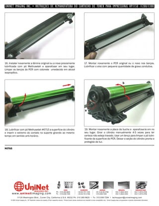 UNINET IMAGING INC. • INSTRUÇÕES DE REMANUFATURA DO CARTUCHO DE TONER PARA IMPRESSORAS HP1150 /1200/1300




16. Instalar novamente a lâmina original ou a nova previamente                                                                17. Montar novamente o PCR original ou o novo nos berços.
lubrificada com pó Methuselah e aparafusar em seu lugar.                                                                      Lubrificar o eixo com pequena quantidade de graxa condutiva.
Limpar os berços do PCR com cotonete umedecido em alcool
isopropílico.



                                                                                                                                                                                             b




                                                                                                                               a




18. Lubrificar com pó Methuselah #6715 a superfície do cilindro                                                               19. Montar novamente a placa da bucha e aparafusa-la em no
e inserir o extremo do contato no suporte girando ao mesmo                                                                    seu lugar. Girar o cilindro manualmente 4-5 vezes para ter
tempo em sentido anti-horário.                                                                                                certeza não esteja travado. Usar um lenço para limpar o pó lubri-
                                                                                                                              ficante da superficie do PCR. Deixar a seção do cilindro pronta e
                                                                                                                              protegida da luz.

NOTAS




                                                                                         USA                          EUROPE                         JAPAN                           BRAZIL                       ARGENTINA
                                                                                Ph: +310-280-9620                  +34-93-757-1335               +81-3-44-55-2789                +55-11-4822-3033               +54-11-4574-3706
      www. uni net imaging.com                                                  Fx: +310-838-7294                  +34-93-741-4166               +310-838-7294                   +55-11-4822-3353               +54-11-4574-3706

               11124 Washington Blvd., Culver City, California U.S.A. 90232 Ph: 310 280-9620 • Fx: 310 838-7294 • techsupport@uninetimaging.com
     © 2005 Uninet Imaging Inc. All Trademark names are property of their respective owners. Product brand names mentioned are intended to show compatibility only. Uninet Imaging does not guarantee or warrant downloaded information.
 