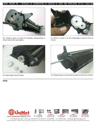 UNINET IMAGING INC. • INSTRUÇÕES DE REMANUFATURA DO CARTUCHO DE TONER PARA IMPRESSORAS HP1150 /1200/1300




20. Trabalhar agora na seção de revelação. Desaparafusar a                                                                    21. Retirar a tampa e as três engrenagens brancas como se
tampa lateral das engrenagens.                                                                                                mostra.




22. Engrenagens desmontadas.                                                                                                  23. Desaparafusar a tampa lateral oposta do lado dos contatos.


NOTAS




                                                                                         USA                          EUROPE                         JAPAN                           BRAZIL                       ARGENTINA
                                                                                Ph: +310-280-9620                  +34-93-757-1335               +81-3-44-55-2789                +55-11-4822-3033               +54-11-4574-3706
      www. uni net imaging.com                                                  Fx: +310-838-7294                  +34-93-741-4166               +310-838-7294                   +55-11-4822-3353               +54-11-4574-3706

               11124 Washington Blvd., Culver City, California U.S.A. 90232 Ph: 310 280-9620 • Fx: 310 838-7294 • techsupport@uninetimaging.com
     © 2005 Uninet Imaging Inc. All Trademark names are property of their respective owners. Product brand names mentioned are intended to show compatibility only. Uninet Imaging does not guarantee or warrant downloaded information.
 