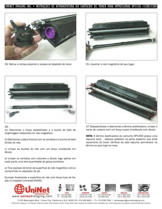 UNINET IMAGING INC. • INSTRUÇÕES DE REMANUFATURA DO CARTUCHO DE TONER PARA IMPRESSORAS HP1150 /1200/1300




24. Retirar a tampa expondo o acesso ao depósito de toner.                                                                    25. Levantar o rolo magnético de seu lugar.




26.                                                                                                                           27. Desaparafusar e desmontar a lâmina dosificadora. Limpar o
(a) Desmontar o braço estabilizador e a bucha do lado da                                                                      canto de uretano com um lenço suave umedecido com álcool.
engrenagem (esquerdo) do rolo magnético.
                                                                                                                              NOTA: A lâmina dosificadora do cartucho HP1300 possui uma
b) Desmontar a placa branca com os contatos e a bucha do lado                                                                 espuma auto- adesiva seladora na parte posterior que evita
direito do rolo.                                                                                                              vazamento do toner. Verificar se esta espuma permanece na
                                                                                                                              lâmina ou que haja na nova.
c) Limpar as buchas do rolo com um lenço umedecido em
álcool.

d) Limpar os contatos com cotonete e álcool, logo aplicar em
cada ponto uma leve quantidade de graxa condutiva.

e) Tirar excesso de toner da superficie do rolo magnético com ar
comprimido ou aspirador de pó.

f)Limpar finalmente a superfície do rolo com lenço livre de fia-
pos e Limpador Universal #5492.



                                                                                         USA                          EUROPE                         JAPAN                           BRAZIL                       ARGENTINA
                                                                                Ph: +310-280-9620                  +34-93-757-1335               +81-3-44-55-2789                +55-11-4822-3033               +54-11-4574-3706
      www. uni net imaging.com                                                  Fx: +310-838-7294                  +34-93-741-4166               +310-838-7294                   +55-11-4822-3353               +54-11-4574-3706

               11124 Washington Blvd., Culver City, California U.S.A. 90232 Ph: 310 280-9620 • Fx: 310 838-7294 • techsupport@uninetimaging.com
     © 2005 Uninet Imaging Inc. All Trademark names are property of their respective owners. Product brand names mentioned are intended to show compatibility only. Uninet Imaging does not guarantee or warrant downloaded information.
 