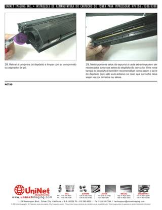 UNINET IMAGING INC. • INSTRUÇÕES DE REMANUFATURA DO CARTUCHO DE TONER PARA IMPRESSORAS HP1150 /1200/1300




28. Retirar a tampinha do depósito e limpar com ar comprimido                                                                 29. Neste ponto os selos de espuma a cada extremo podem ser
ou aspirador de pó.                                                                                                           recolocados junto aos selos do depósito do cartucho. Uma nova
                                                                                                                              tampa do depósito é também recomendável como assim o lacre
                                                                                                                              do depósito com selo auto-adesivo no caso que cartucho deva
                                                                                                                              viajar via por terrestre ou aérea.

NOTAS




                                                                                         USA                          EUROPE                         JAPAN                           BRAZIL                       ARGENTINA
                                                                                Ph: +310-280-9620                  +34-93-757-1335               +81-3-44-55-2789                +55-11-4822-3033               +54-11-4574-3706
      www. uni net imaging.com                                                  Fx: +310-838-7294                  +34-93-741-4166               +310-838-7294                   +55-11-4822-3353               +54-11-4574-3706

               11124 Washington Blvd., Culver City, California U.S.A. 90232 Ph: 310 280-9620 • Fx: 310 838-7294 • techsupport@uninetimaging.com
     © 2005 Uninet Imaging Inc. All Trademark names are property of their respective owners. Product brand names mentioned are intended to show compatibility only. Uninet Imaging does not guarantee or warrant downloaded information.
 