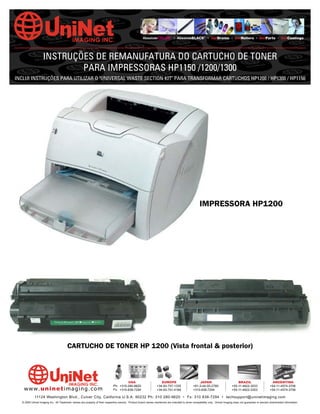 AbsoluteCOLOR® • AbsoluteBLACK® • UniDrums • UniRollers • UniParts • UniCoatings




                   INSTRUÇÕES DE REMANUFATURA DO CARTUCHO DE TONER
                           PARA IMPRESSORAS HP1150 /1200/1300
INCLUI INSTRUÇÕES PARA UTILIZAR O "UNIVERSAL WASTE SECTION KIT" PARA TRANSFORMAR CARTUCHOS HP1200 / HP1300 / HP1150




                                                                                                                                                    IMPRESSORA HP1200




                                       CARTUCHO DE TONER HP 1200 (Vista frontal & posterior)



                                                                                      USA                          EUROPE                         JAPAN                           BRAZIL                       ARGENTINA
                                                                             Ph: +310-280-9620                  +34-93-757-1335               +81-3-44-55-2789                +55-11-4822-3033               +54-11-4574-3706
   www. uni net imaging.com                                                  Fx: +310-838-7294                  +34-93-741-4166               +310-838-7294                   +55-11-4822-3353               +54-11-4574-3706

            11124 Washington Blvd., Culver City, California U.S.A. 90232 Ph: 310 280-9620 • Fx: 310 838-7294 • techsupport@uninetimaging.com
  © 2005 Uninet Imaging Inc. All Trademark names are property of their respective owners. Product brand names mentioned are intended to show compatibility only. Uninet Imaging does not guarantee or warrant downloaded information.
 