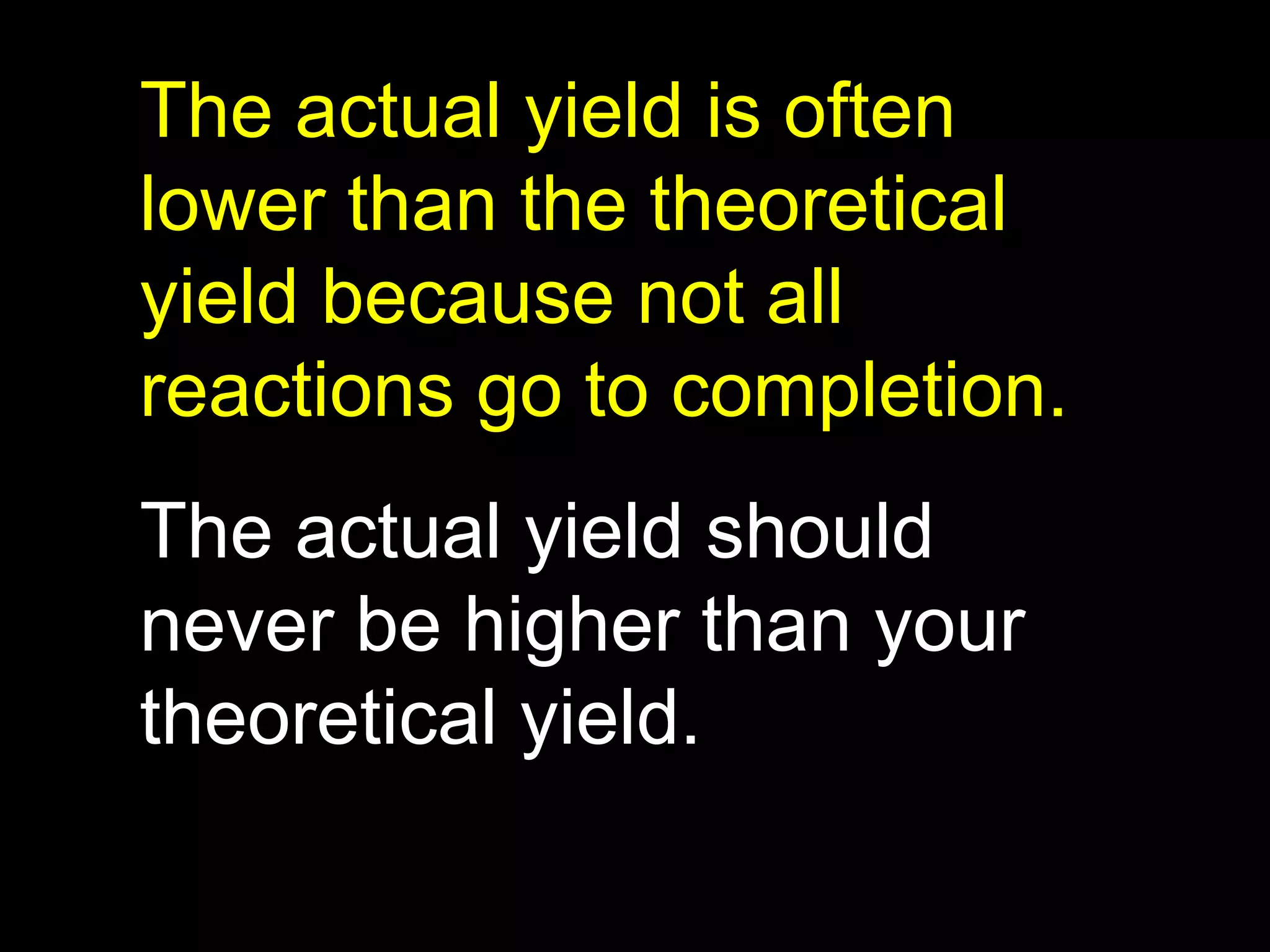 The actual yield is often lower than the theoretical yield because not all reactions go to completion. The actual yield should never be higher than your theoretical yield. 