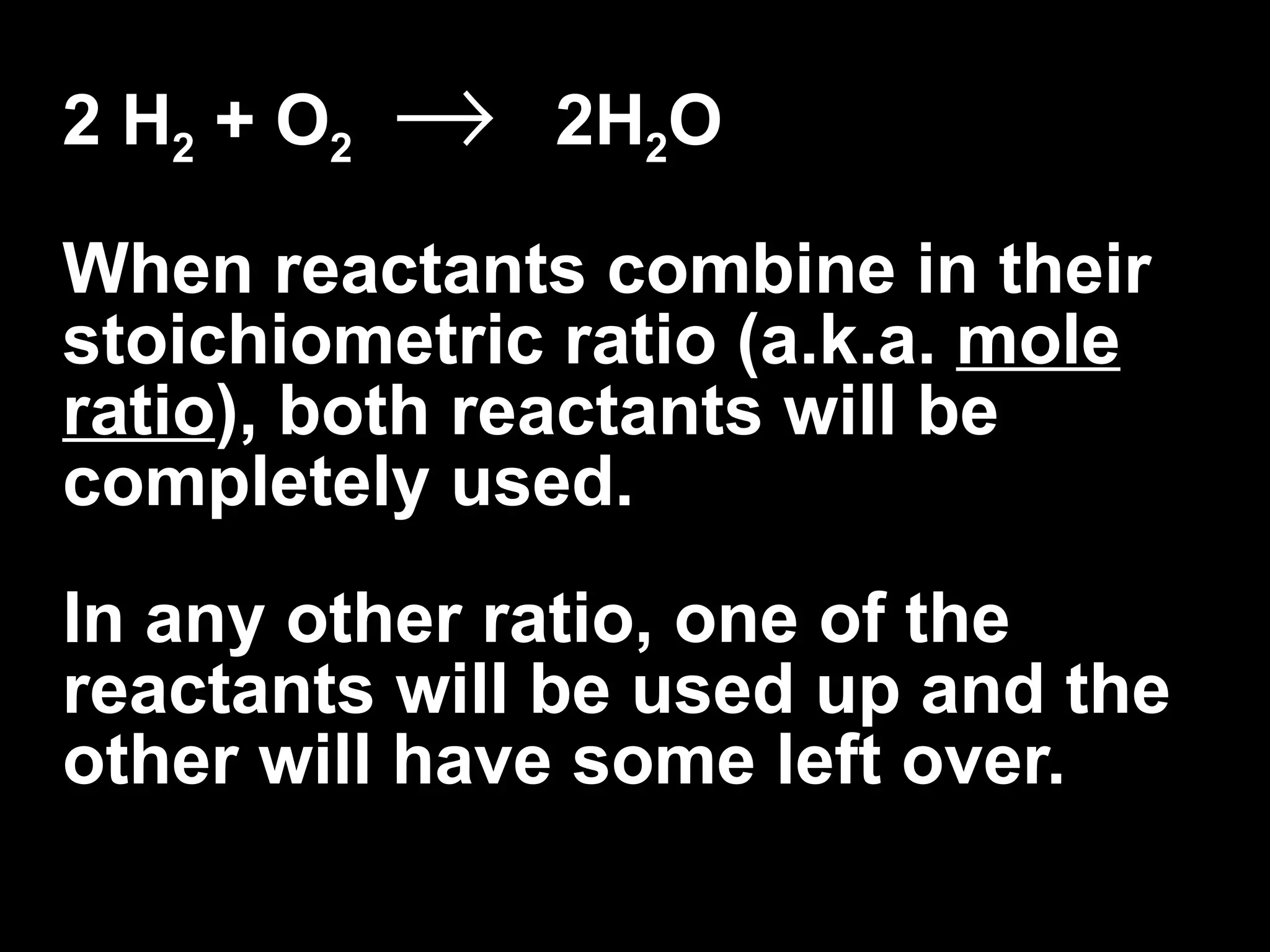 2 H 2  + O 2      2H 2 O When reactants combine in their stoichiometric ratio (a.k.a.  mole ratio ), both reactants will be completely used.  In any other ratio, one of the reactants will be used up and the other will have some left over. 