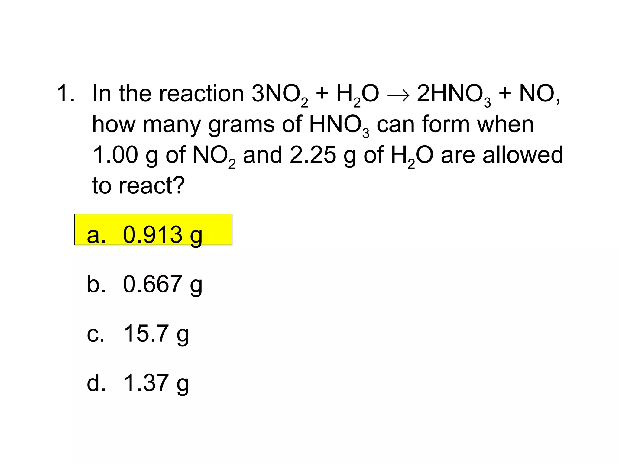 12.3  Section Quiz. 1. In the reaction 3NO 2  + H 2 O    2HNO 3  + NO, how many grams of HNO 3  can form when 1.00 g of NO 2  and 2.25 g of H 2 O are allowed to react? 0.913 g 0.667 g 15.7 g 1.37 g 