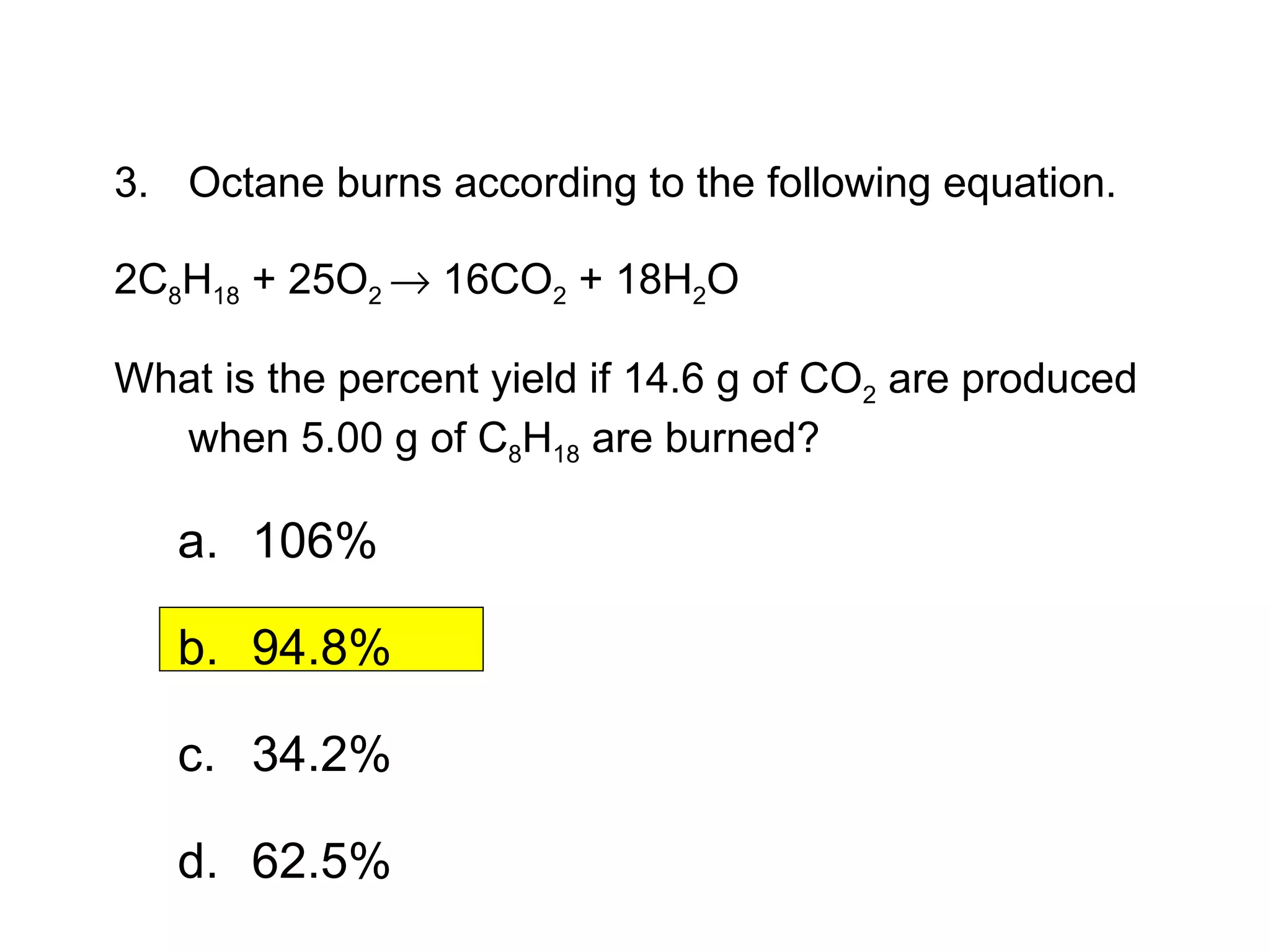 3. Octane burns according to the following equation.  2C 8 H 18  + 25O 2    16CO 2  + 18H 2 O  What is the percent yield if 14.6 g of CO 2  are produced when 5.00 g of C 8 H 18  are burned? 106% 94.8% 34.2% 62.5% 12.3  Section Quiz. 