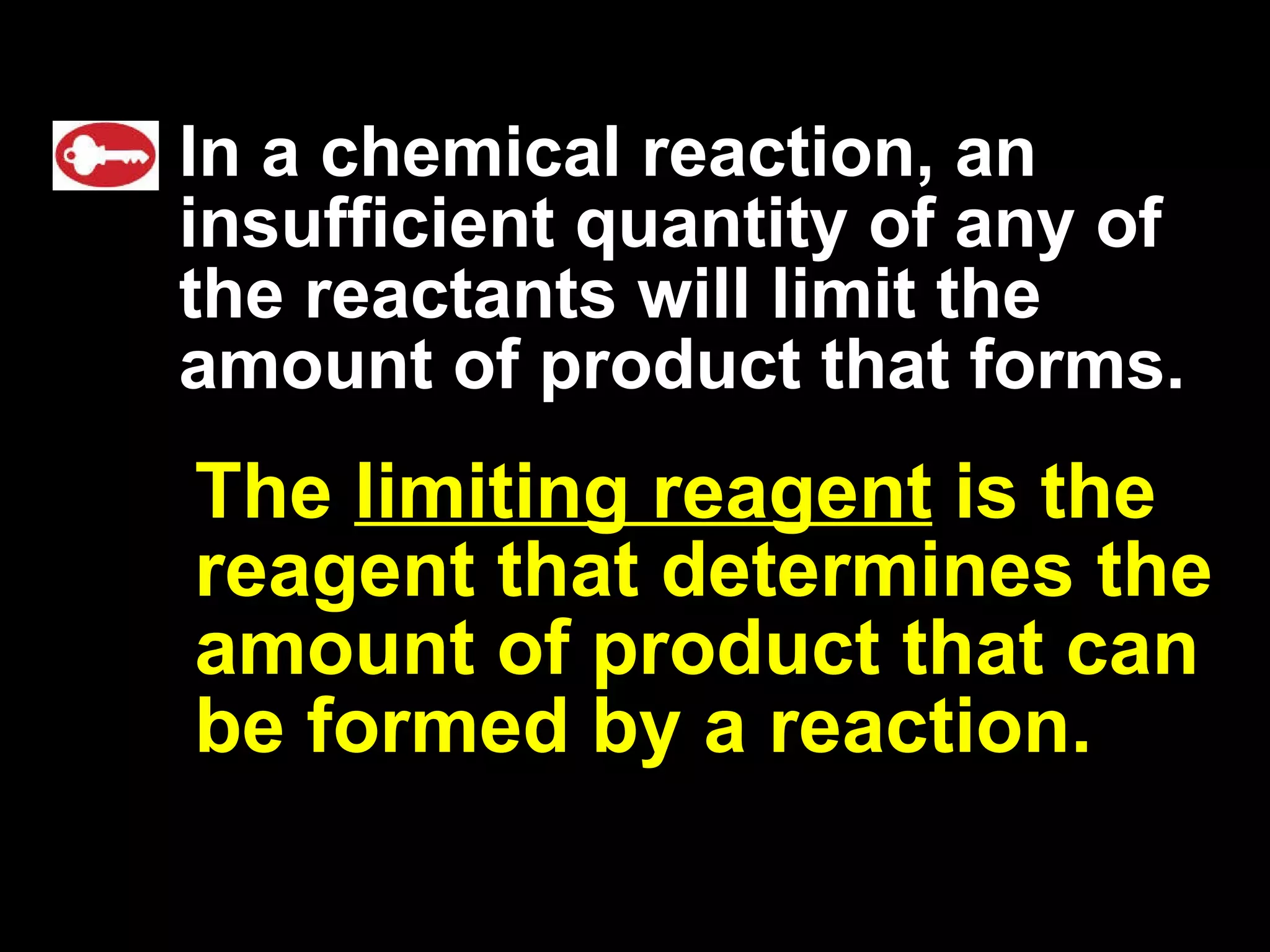 In a chemical reaction, an insufficient quantity of any of the reactants will limit the amount of product that forms.   The  limiting reagent  is the reagent that determines the amount of product that can be formed by a reaction.  