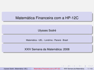 Matemática Financeira com a HP-12C


                                          Ulysses Sodré


                             Matemática - UEL - Londrina - Paraná - Brasil



                           XXIV Semana da Matemática: 2008




Ulysses Sodré (Matemática: UEL)      Matemática Financeira com a HP-12C   XXIV Semana da Matemática   1 / 113
 