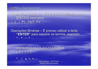 8-Pilha Operacional -
Operações Unárias – Não é preciso utilizar a tecla
    [ENTER] exemplos:
√, n , I, PV, PMT, FV…

Operações Binárias – É preciso utilizar a tecla
   “ENTER” para separar os termos, exemplo:
   ÷ , × , -, + ...


   HIERARQUIA DA MATEMÁTICA
   ( ), [ ], { }

   ^ , √, x, ÷, +, -
                       Elaborado por : Profº Paulo
                        Roberto Silva dos Santos
 