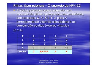 Pilhas Operacionais – O segredo da HP-12C
  A lógica polonesa opera baseada num
  conjunto de pilhas operacionais acumuladoras,
  denominadas X, Y, Z e T. A pilha X
  corresponde ao visor da calculadora e as
  demais são ocultas (visores virtuais).
(3 x 4)
     T      0          0              0       0
     Z      0          0              0       0
     Y      0          3              3       0
     X      3          3              4       12
   Teclas   3    ENTER                4       X


                Elaborado por : Profº Paulo
                 Roberto Silva dos Santos
 