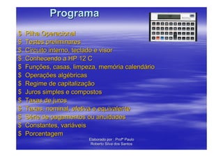 Programa
$   Pilha Operacional
$   Testes preliminares
$   Circuito interno, teclado e visor
$   Conhecendo a HP 12 C
$   Funções, casas, limpeza, memória calendário
$   Operações algébricas
$   Regime de capitalização
$   Juros simples e compostos
$   Taxas de juros
$   Taxas, nominal, efetiva e equivalente
$   Série de pagamentos ou anuidades
$   Constantes, variáveis
$   Porcentagem
                         Elaborado por : Profº Paulo
                          Roberto Silva dos Santos
 