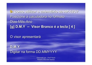 9- Como utilizar o calendário da HP-12C?
Posicione a calculadora no formato
Dias-Mês-Ano
[g] D.M.Y -- Visor Branco é a tecla [ 4 ]

O visor apresentará

D.M.Y
Digitar na forma DD.MMYYYY
                Elaborado por : Profº Paulo
                 Roberto Silva dos Santos
 