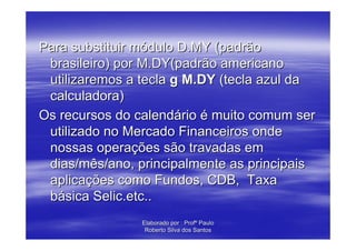 Para substituir módulo D.MY (padrão
 brasileiro) por M.DY(padrão americano
 utilizaremos a tecla g M.DY (tecla azul da
 calculadora)
Os recursos do calendário é muito comum ser
 utilizado no Mercado Financeiros onde
 nossas operações são travadas em
 dias/mês/ano, principalmente as principais
 aplicações como Fundos, CDB, Taxa
 básica Selic.etc..
                Elaborado por : Profº Paulo
                 Roberto Silva dos Santos
 