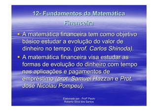 12- Fundamentos da Matemática
               Financeira
A matemática financeira tem como objetivo
básico estudar a evolução do valor de
dinheiro no tempo. (prof. Carlos Shinoda).
A matemática financeira visa estudar as
formas de evolução do dinheiro com tempo
nas aplicações e pagamentos de
empréstimo (prot. Samuel Hazzan e Prot.
José Nicolau Pompeu).
              Elaborado por : Profº Paulo
               Roberto Silva dos Santos
 