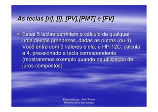 As teclas [n], [i], [PV],[PMT] e [FV]

 Estas 5 teclas permitem o cálculo de qualquer
 uma destas grandezas, dadas as outras (ou 4).
 Você entra com 3 valores e ela, a HP-12C, calcula
 a 4, pressionado a tecla correspondente.
 (mostraremos exemplo quando na utilização de
 juros compostos).




                 Elaborado por : Profº Paulo
                  Roberto Silva dos Santos
 