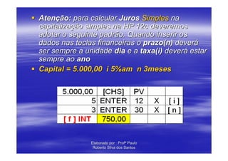 Atenção: para calcular Juros Simples na
capitalização simples na HP 12c deveremos
adotar o seguinte padrão. Quando inserir os
dados nas teclas financeiras o prazo(n) deverá
ser sempre a unidade dia e a taxa(i) deverá estar
sempre ao ano
Capital = 5.000,00 i 5%am n 3meses




               Elaborado por : Profº Paulo
                Roberto Silva dos Santos
 