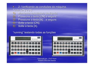 2- Verificando as condições da máquina.
Tecla [ON] e [X]
1) Mantenha calculadora desligada;
2) Pressione a tecla [ON] e segure;
3) Pressione a tecla [X] e segure;
4) Solte a tecla [ON];
5) Solte a tecla [X].

“running” testando todas as funções




                    Elaborado por : Profº Paulo
                     Roberto Silva dos Santos
 