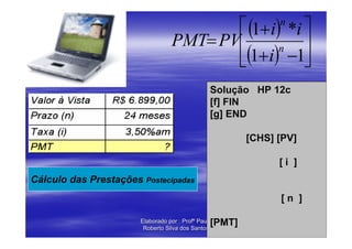 ⎡ (1+ i) *i ⎤         n
                                  PMT= PV⎢           ⎥
                                         ⎣(1+ i) −1⎦
                                                 n


                                                 Solução HP 12c
                                                 [f] FIN
                                                 [g] END

                                                         [CHS] [PV]

                                                               [i ]
Cálculo das Prestações Postecipadas
                                                               [n ]

                                                 [PMT]
                       Elaborado por : Profº Paulo
                        Roberto Silva dos Santos
 