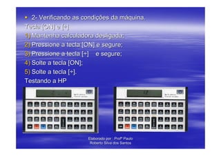 2- Verificando as condições da máquina.
Tecla [ON] e [÷]
1) Mantenha calculadora desligada;
2) Pressione a tecla [ON] e segure;
3) Pressione a tecla [÷] e segure;
4) Solte a tecla [ON];
5) Solte a tecla [÷].
Testando a HP




                      Elaborado por : Profº Paulo
                       Roberto Silva dos Santos
 