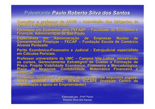 Palestrante Paulo Roberto Silva dos Santos
Consultor e professor da ADVB – Associação dos Dirigentes de
Vendas e Marketing do Brasil,
Formação em Economia pela FEFASP – Faculdade de Economia e
Finanças, Administração de São Paulo,
Especialista em Administração de Empresas Núcleo de
Concentração Finanças – FECAP – Fundação Escola de Comércio
Álvares Penteado
Perito Econômico-Financeiro e Judicial - Extrajudicial especialista
em Cálculos Periciais.
Professor universitário da UMC – Campus Vila Lobos, ministrando
os cursos, Gerenciamento Estratégico de Custos e Formação de
Preço, Projeto Viabilidade Econômica, Financeira e Mercadológica,
Plano de Negócios, Contabilidade, Matemática Financeira e
Finanças.
Consultor, facilitador e prestador de serviços nos seguintes órgãos:
ADVB, SEBRAE, SENAC, SENAI, ICCAPE (Instituto Centro de
Capacitação e apoio ao Empreendedor)


                         Elaborado por : Profº Paulo
                          Roberto Silva dos Santos
 