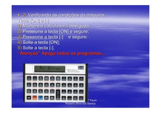 2- Verificando as condições da máquina.
Tecla [ON] e [-]
1) Mantenha calculadora desligada;
2) Pressione a tecla [ON] e segure;
3) Pressione a tecla [-] e segure;
4) Solte a tecla [ON];
5) Solte a tecla [-].
“Atenção” Apaga todos os programas....




                      Elaborado por : Profº Paulo
                       Roberto Silva dos Santos
 