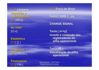 5- Limpeza                      6- Troca de Sinal
memórias e
    financeiros                Tecla [ CHS ] ou
[ f ] [REG]
                               CHANGE SIGNAL
do visor
[CLx]                          Tecla [ x><y]
                               inverte o conteúdo dos
Estatística                      registradores da
[f][∑]                           pilha operacional.


Programa                       Tecla <R
[ f ] [ PRGM ]                 Visualização da pilha
                                 operacional

Financeiros       Elaborado por : Profº Paulo
[ f ] [ FIN ]      Roberto Silva dos Santos
 
