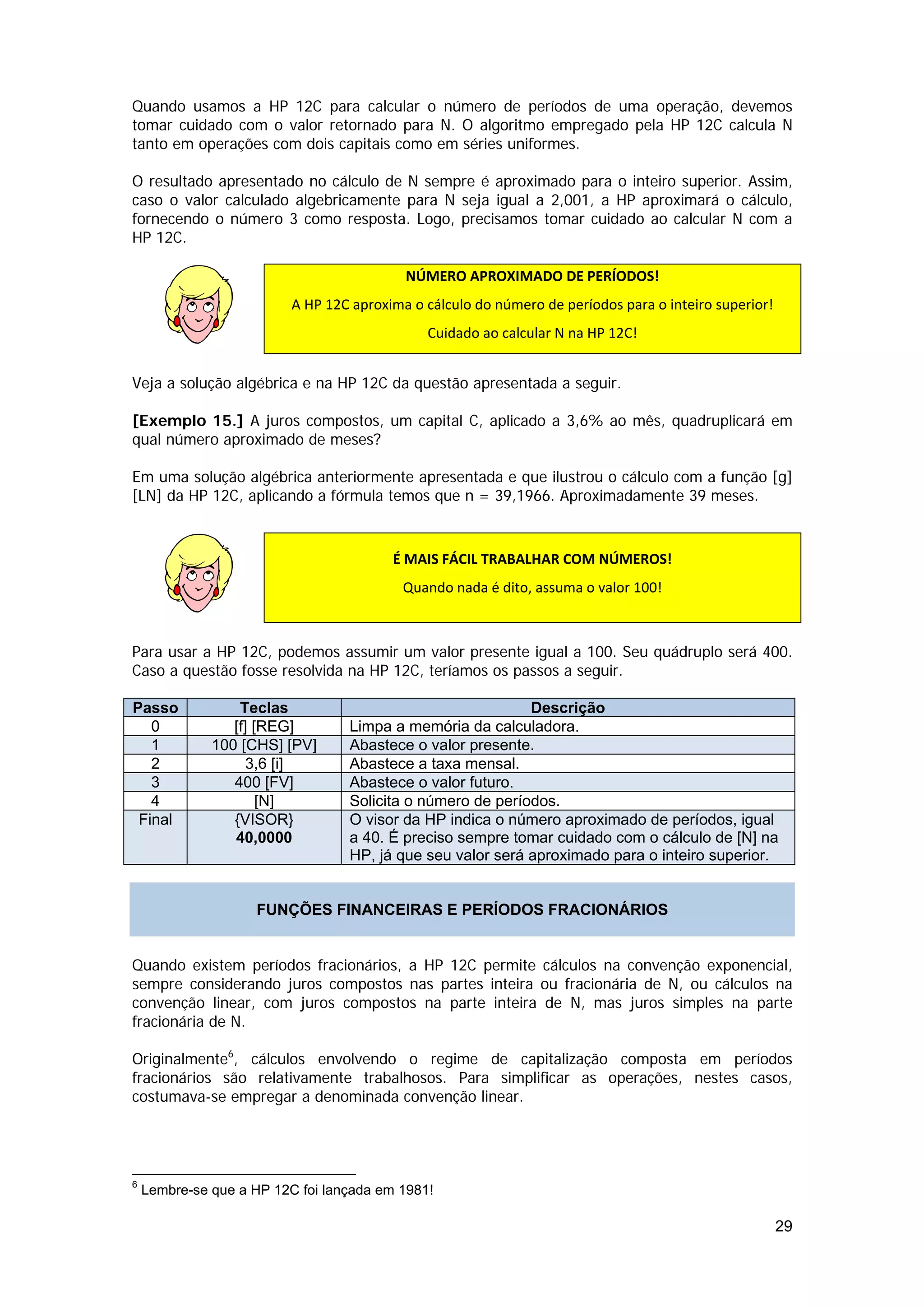 Quando usamos a HP 12C para calcular o número de períodos de uma operação, devemos
tomar cuidado com o valor retornado para N. O algoritmo empregado pela HP 12C calcula N
tanto em operações com dois capitais como em séries uniformes.

O resultado apresentado no cálculo de N sempre é aproximado para o inteiro superior. Assim,
caso o valor calculado algebricamente para N seja igual a 2,001, a HP aproximará o cálculo,
fornecendo o número 3 como resposta. Logo, precisamos tomar cuidado ao calcular N com a
HP 12C.

                                           NÚMERO APROXIMADO DE PERÍODOS! 
                          A HP 12C aproxima o cálculo do número de períodos para o inteiro superior! 

                                               Cuidado ao calcular N na HP 12C! 


Veja a solução algébrica e na HP 12C da questão apresentada a seguir.

[Exemplo 15.] A juros compostos, um capital C, aplicado a 3,6% ao mês, quadruplicará em
qual número aproximado de meses?

Em uma solução algébrica anteriormente apresentada e que ilustrou o cálculo com a função [g]
[LN] da HP 12C, aplicando a fórmula temos que n = 39,1966. Aproximadamente 39 meses.
 

                                         É MAIS FÁCIL TRABALHAR COM NÚMEROS! 
                                           Quando nada é dito, assuma o valor 100! 
                  

Para usar a HP 12C, podemos assumir um valor presente igual a 100. Seu quádruplo será 400.
Caso a questão fosse resolvida na HP 12C, teríamos os passos a seguir.

Passo             Teclas                                    Descrição
   0             [f] [REG]        Limpa a memória da calculadora.
   1          100 [CHS] [PV]      Abastece o valor presente.
   2                3,6 [i]       Abastece a taxa mensal.
   3             400 [FV]         Abastece o valor futuro.
   4                  [N]         Solicita o número de períodos.
 Final           {VISOR}          O visor da HP indica o número aproximado de períodos, igual
                 40,0000          a 40. É preciso sempre tomar cuidado com o cálculo de [N] na
                                  HP, já que seu valor será aproximado para o inteiro superior.


                     FUNÇÕES FINANCEIRAS E PERÍODOS FRACIONÁRIOS


Quando existem períodos fracionários, a HP 12C permite cálculos na convenção exponencial,
sempre considerando juros compostos nas partes inteira ou fracionária de N, ou cálculos na
convenção linear, com juros compostos na parte inteira de N, mas juros simples na parte
fracionária de N.

Originalmente6, cálculos envolvendo o regime de capitalização composta em períodos
fracionários são relativamente trabalhosos. Para simplificar as operações, nestes casos,
costumava-se empregar a denominada convenção linear.




6
    Lembre-se que a HP 12C foi lançada em 1981!

                                                                                                    29
 