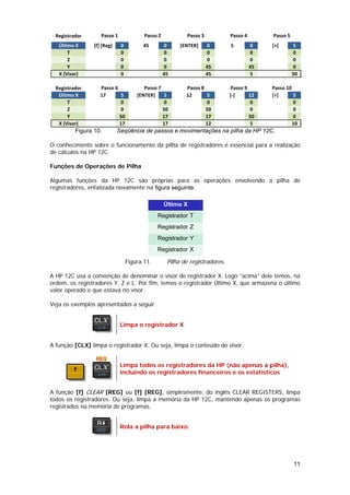 Registrador       Passo 1              Passo 2            Passo 3           Passo 4        Passo 5
   Último X      [f] [Reg]    0         45         0     [ENTER]      0       5         0    [+]       5
       T                      0                    0                  0                 0              0
       Z                      0                    0                  0                 0              0
       Y                      0                    0                  45                45             0
   X (Visor)                  0                    45                 45                5              50

  Registrador       Passo 6              Passo 7           Passo 8            Passo 9        Passo 10
   Último X         17      5         [ENTER]    5         12      5          [‐]     12     [÷]      5
       T                    0                    0                 0                  0               0
       Z                    0                    50                50                 0               0
       Y                    50                   17                17                 50              0
   X (Visor)                17                   17                12                 5               10
          Figura 10.         Seqüência de passos e movimentações na pilha da HP 12C.

O conhecimento sobre o funcionamento da pilha de registradores é essencial para a realização
de cálculos na HP 12C.

Funções de Operações de Pilha

Algumas funções da HP 12C são próprias para as operações envolvendo a pilha de
registradores, enfatizada novamente na figura seguinte.

                                                   Último X
                                               Registrador T
                                               Registrador Z
                                               Registrador Y
                                               Registrador X

                                  Figura 11.        Pilha de registradores.

A HP 12C usa a convenção de denominar o visor de registrador X. Logo “acima” dele temos, na
ordem, os registradores Y, Z e L. Por fim, temos o registrador Último X, que armazena o último
valor operado e que estava no visor.

Veja os exemplos apresentados a seguir.


                              Limpa o registrador X


A função [CLX] limpa o registrador X. Ou seja, limpa o conteúdo do visor.


                              Limpa todos os registradores da HP (não apenas a pilha),
                              incluindo os registradores financeiros e os estatísticos


A função [f] CLEAR [REG] ou [f] [REG], simplesmente, do inglês CLEAR REGISTERS, limpa
todos os registradores. Ou seja, limpa a memória da HP 12C, mantendo apenas os programas
registrados na memória de programas.


                              Rola a pilha para baixo.




                                                                                                       11
 
