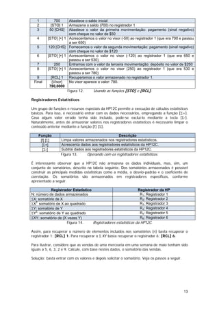 1          700        Abastece o saldo inicial
   2        [STO] 1      Armazena o saldo (700) no registrador 1
   3       50 [CHS]      Abastece o valor da primeira movimentação: pagamento (sinal negativo)
                         com cheque no valor de $50
   4      [STO] [+] 1    Acrescentamos o valor no visor (-50) ao registrador 1 (que era 700 e passou
                         a ser 650)
   5      120 [CHS]      Fornecemos o valor da segunda movimentação: pagamento (sinal negativo)
                         com cheque no valor de $120
   6      [STO] [+] 1    Acrescentamos o valor no visor (-120) ao registrador 1 (que era 650 e
                         passou a ser 530)
   7         250         Entramos com o valor da terceira movimentação: depósito no valor de $250
   8      [STO] [+] 1    Acrescentamos o valor no visor (250) ao registrador 1 (que era 530 e
                         passou a ser 780)
   9        [RCL] 1      Recuperamos o valor armazenado no registrador 1.
 Final       {Visor}     No visor aparece o valor: 780.
           780,0000
                        Figura 12.     Usando as funções [STO] e [RCL].

Registradores Estatísticos

Um grupo de funções e recursos especiais da HP12C permite a execução de cálculos estatísticos
básicos. Para isso, é necessário entrar com os dados necessários, empregando a função [Σ+].
Caso algum valor errado tenha sido incluído, pode-se excluí-lo mediante a tecla [Σ-].
Naturalmente, antes de armazenar valores nos registradores estatísticos é necessário limpar o
conteúdo anterior mediante a função [f] [Σ].

    Função                                          Descrição
     [f] [Σ]      Limpa valores armazenados nos registradores estatísticos.
      [Σ+]        Acrescenta dados aos registradores estatísticos da HP12C.
      [Σ-]        Subtrai dados aos registradores estatísticos da HP12C.
                  Figura 13.     Operando com os registradores estatísticos.

É interessante observar que a HP12C não armazena os dados individuais, mas, sim, um
conjunto de somatórios, descrito na tabela seguinte. Dos somatórios armazenados é possível
construir as principais medidas estatísticas como a média, o desvio-padrão e o coeficiente de
correlação. Os somatórios são armazenados em registradores específicos, conforme
apresentado a seguir.

           Registrador Estatístico                             Registrador da HP
N: número de dados armazenados                                   R1: Registrador 1
ΣX: somatório de X                                               R2: Registrador 2
ΣX2: somatório de X ao quadrado                                  R3: Registrador 3
ΣY: somatório de Y                                               R4: Registrador 4
ΣY : somatório de Y ao quadrado
   2
                                                                 R5: Registrador 5
ΣXY: somatório de (X vezes Y)                                    R6: Registrador 6
                     Figura 14.    Registradores estatísticos da HP12C.

Assim, para recuperar o número de elementos incluídos nos somatórios (n) basta recuperar o
registrador 1: [RCL] 1. Para recuperar o Σ XY basta recuperar o registrador 6: [RCL] 6.

Para ilustrar, considere que as vendas de uma mercearia em uma semana de maio tenham sido
iguais a 5, 6, 3, 2 e 9. Calcule, com base nestes dados, o somatório das vendas.

Solução: basta entrar com os valores e depois solicitar o somatório. Veja os passos a seguir.




                                                                                                13
 