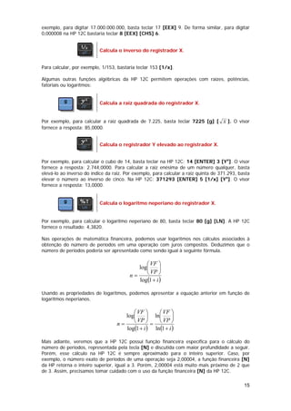 exemplo, para digitar 17.000.000.000, basta teclar 17 [EEX] 9. De forma similar, para digitar
0,000008 na HP 12C bastaria teclar 8 [EEX] [CHS] 6.


                           Calcula o inverso do registrador X.


Para calcular, por exemplo, 1/153, bastaria teclar 153 [1/x].

Algumas outras funções algébricas da HP 12C permitem operações com raízes, potências,
fatoriais ou logarítmos:


                           Calcula a raiz quadrada do registrador X.


Por exemplo, para calcular a raiz quadrada de 7.225, basta teclar 7225 [g] [ X ]. O visor
fornece a resposta: 85,0000.


                           Calcula o registrador Y elevado ao registrador X.


Por exemplo, para calcular o cubo de 14, basta teclar na HP 12C: 14 [ENTER] 3 [Yx]. O visor
fornece a resposta: 2.744,0000. Para calcular a raiz enésima de um número qualquer, basta
elevá-lo ao inverso do índice da raiz. Por exemplo, para calcular a raiz quinta de 371.293, basta
elevar o número ao inverso de cinco. Na HP 12C: 371293 [ENTER] 5 [1/x] [Yx]. O visor
fornece a resposta: 13,0000.


                           Calcula o logaritmo neperiano do registrador X.


Por exemplo, para calcular o logaritmo neperiano de 80, basta teclar 80 [g] [LN]. A HP 12C
fornece o resultado: 4,3820.

Nas operações de matemática financeira, podemos usar logaritmos nos cálculos associados à
obtenção do número de períodos em uma operação com juros compostos. Deduzimos que o
número de períodos poderia ser apresentado como sendo igual à seguinte fórmula.

                                               ⎛ VF ⎞
                                            log⎜      ⎟
                                         n=    ⎝ VP ⎠
                                            log(1 + i )

Usando as propriedades de logaritmos, podemos apresentar a equação anterior em função de
logaritmos neperianos.

                                         ⎛ VF ⎞     ⎛ VF ⎞
                                      log⎜      ⎟ ln⎜      ⎟
                                   n=    ⎝ VP ⎠ = ⎝ VP ⎠
                                      log(1 + i ) ln(1 + i )

Mais adiante, veremos que a HP 12C possui função financeira específica para o cálculo do
número de períodos, representada pela tecla [N] e discutida com maior profundidade a seguir.
Porém, esse cálculo na HP 12C é sempre aproximado para o inteiro superior. Caso, por
exemplo, o número exato de períodos de uma operação seja 2,00004, a função financeira [N]
da HP retorna o inteiro superior, igual a 3. Porém, 2,00004 está muito mais próximo de 2 que
de 3. Assim, precisamos tomar cuidado com o uso da função financeira [N] da HP 12C.

                                                                                              15
 