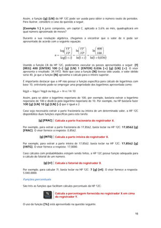Assim, a função [g] [LN] da HP 12C pode ser usada para obter o número exato de períodos.
Para ilustrar, considere o caso da questão a seguir.

[Exemplo 1.] A juros compostos, um capital C, aplicado a 3,6% ao mês, quadruplicará em
qual número aproximado de meses?

Durante a sua resolução algébrica, chegamos a encontrar que o valor de n pode ser
apresentado de acordo com a seguinte equação.

                                   ⎛ VF ⎞     ⎛ VF ⎞         ⎛ 400 ⎞
                                log⎜      ⎟ ln⎜       ⎟   ln⎜      ⎟
                             n=    ⎝ VP ⎠ = ⎝ VP ⎠ =         ⎝ 100 ⎠
                                log(1 + i ) ln (1 + i ) ln (1 + 0,036)

Usando a função LN da HP 12C, poderíamos executar os passos apresentados a seguir: [f]
[REG] 400 [ENTER] 100 [÷] [g] [LN] 1 [ENTER] 0,036 [+] [g] [LN] [÷]. O visor
apresenta o resultado: 39,1972. Note que caso a função [N] tivesse sido usada, o valor obtido
seria 40, já que a função [N] aproxima o cálculo para o inteiro superior.

É importante destacar que a HP não possui a função específica para cálculo de logaritmos com
base 10, entretanto pode-se empregar uma propriedade dos logaritmos apresentada como:

logab = logka / logkb ou log10x = ln x / ln 10

Assim, para se obter o logaritmo neperiano de 100, por exemplo, bastaria extrair o logaritmo
neperiano de 100 e dividi-lo pelo logaritmo neperiano de 10. Por exemplo, na HP bastaria fazer
100 [g] [LN] 10 [g] [LN] [÷] que é igual a 2.

Caso seja necessário extrair a parte fracionária ou inteira de um determinado valor, a HP 12C
disponibiliza duas funções específicas para esta tarefa:

             [g] [FRAC]      Calcula a parte fracionária do registrador X.

Por exemplo, para extrair a parte fracionária de 17,8562, basta teclar na HP 12C: 17,8562 [g]
[FRAC]. O visor fornece a resposta: 0,8562.

              [g] [INTG]     Calcula a parte inteira do registrador X.

Por exemplo, para extrair a parte inteira de 17,8562, basta teclar na HP 12C: 17,8562 [g]
[INTG]. O visor fornece a resposta: 17,0000.

Caso cálculos com probabilidades estejam sendo feitos, a HP 12C possui função adequada para
o cálculo do fatorial de um número.

                  [g] [n!]   Calcula o fatorial do registrador X.

Por exemplo, para calcular 7!, basta teclar na HP 12C: 7 [g] [n!]. O visor fornece a resposta:
5.040,0000.

Funções percentuais

São três as funções que facilitam cálculos percentuais da HP 12C:

                             Calcula a percentagem fornecida no registrador X em cima
                             do registrador Y.

O uso da função [%] está apresentado na questão seguinte.


                                                                                           16
 