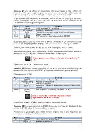 [Exemplo 2.] Uma loja oferece um desconto de 50% a quem pagar a vista e oferece um
desconto de 20% a quem pagar integralmente um mês após a compra. Na realidade, essa loja
cobra, de quem prefere pagar um mês após a compra, juros mensais de quanto?

Já que nenhum valor é fornecido no enunciado, pode-se assumir um preço igual a $100,00.
Sendo o preço igual a $100,00, o valor a vista seria 100 menos 50% de 100, ou $50,00. Na HP
12C podemos executar os passos seguintes.

Passo          Teclas                                     Descrição
   0          [f] [REG]         Limpa a memória da calculadora.
   1        100 [ENTER]         Abastece o valor inicial.
   2            50 [%]          Abastece o percentual e calcula o seu respectivo valor.
   3               [-]          Realiza a subtração.
 Final        {VISOR}           A HP apresenta a subtração calculada: 50,0000.
              50,0000

O valor após 30 dias seria 100 menos 20% de 100, ou $80,00. Na HP 12C poderíamos executar
os passos: [f] [REG] 100 [ENTER] 20 [%] [-]. O visor forneceria a resposta, igual a 80,0000.

Assim, os juros seriam iguais a 80 – 50, ou $30,00. A taxa é igual a 30 ÷ 50 = 60%.

Uma maneira muito mais rápida para resolver a questão apresentada anteriormente poderia ser
por meio da função [∆%]. Veja a apresentação da função [∆%] a seguir.

                            Calcula quantos porcento do registrador X o registrador Y
                            vale.

Veja o uso da função [%T] no exemplo a seguir.

[Exemplo 3.] Um título, no valor nominal de $80.000,00, foi pago com antecedência, sofrendo
um desconto comercial simples de $1.500,00. Qual o percentual de desconto da operação?

Veja os passos na HP 12C.

Passo           Teclas                                    Descrição
  0           [f] [REG]         Limpa a memória da calculadora.
  1        80000 [ENTER]        Abastece o valor nominal.
  2              1500           Abastece o desconto.
  3            [g] [%T]         Solicitamos o percentual de desconto, calculado sobre o valor
                                nominal.
Final         {VISOR}           A HP apresenta o percentual calculado: 1,8750.
               1,8750

                            Calcula a variação percentual existente entre os
                            registradores Y e X, nesta ordem.

Podemos usar a função [∆%] na solução da questão apresentada a seguir.

[Exemplo 4.] Para comprar um tênis de $70,00, Renato deu um cheque pré-datado de 30 dias
no valor de $74,20. A taxa de juros cobrada foi de quanto?

Podemos usar a função [∆%] para calcular de modo simples a taxa de juros do período, que
corresponde à variação percentual dos valores.

Passo         Teclas                                      Descrição
  0          [f] [REG]          Limpa a memória da calculadora.
  1         70 [ENTER]          Abastece o valor inicial.


                                                                                            17
 