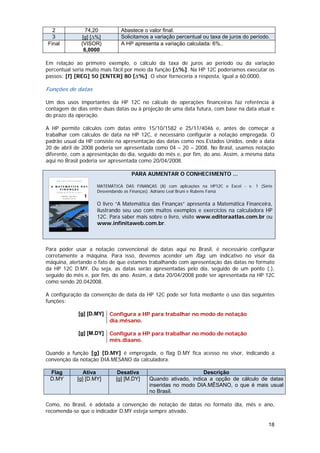 2             74,20         Abastece o valor final.
  3            [g] [∆%]       Solicitamos a variação percentual ou taxa de juros do período.
Final         {VISOR}         A HP apresenta a variação calculada: 6%..
                6,0000

Em relação ao primeiro exemplo, o cálculo da taxa de juros ao período ou da variação
percentual seria muito mais fácil por meio da função [∆%]. Na HP 12C poderíamos executar os
passos: [f] [REG] 50 [ENTER] 80 [∆%]. O visor forneceria a resposta, igual a 60,0000.

Funções de datas

Um dos usos importantes da HP 12C no cálculo de operações financeiras faz referência à
contagem de dias entre duas datas ou à projeção de uma data futura, com base na data atual e
do prazo da operação.

A HP permite cálculos com datas entre 15/10/1582 e 25/11/4046 e, antes de começar a
trabalhar com cálculos de data na HP 12C, é necessário configurar a notação empregada. O
padrão usual da HP consiste na apresentação das datas como nos Estados Unidos, onde a data
20 de abril de 2008 poderia ser apresentada como 04 – 20 – 2008. No Brasil, usamos notação
diferente, com a apresentação do dia, seguido do mês e, por fim, do ano. Assim, a mesma data
aqui no Brasil poderia ser apresentada como 20/04/2008.

                                  PARA AUMENTAR O CONHECIMENTO ...

                    MATEMÁTICA DAS FINANÇAS (A) com aplicações na HP12C e Excel - v. 1 (Série
                    Desvendando as Finanças). Adriano Leal Bruni e Rubens Famá

                    O livro “A Matemática das Finanças” apresenta a Matemática Financeira,
                    ilustrando seu uso com muitos exemplos e exercícios na calculadora HP
                    12C. Para saber mais sobre o livro, visite www.editoraatlas.com.br ou
                    www.infinitaweb.com.br.



Para poder usar a notação convencional de datas aqui no Brasil, é necessário configurar
corretamente a máquina. Para isso, devemos acender um flag, um indicativo no visor da
máquina, alertando o fato de que estamos trabalhando com apresentação das datas no formato
da HP 12C D.MY. Ou seja, as datas serão apresentadas pelo dia, seguido de um ponto (.),
seguido do mês e, por fim, do ano. Assim, a data 20/04/2008 pode ser apresentada na HP 12C
como sendo 20.042008.

A configuração da convenção de data da HP 12C pode ser feita mediante o uso das seguintes
funções:

             [g] [D.MY]   Configura a HP para trabalhar no modo de notação
                          dia.mêsano.

             [g] [M.DY]   Configura a HP para trabalhar no modo de notação
                          mês.diaano.

Quando a função [g] [D.MY] é empregada, o flag D.MY fica acesso no visor, indicando a
convenção da notação DIA.MESANO da calculadora.

 Flag          Ativa         Desativa                         Descrição
 D.MY       [g] [D.MY]      [g] [M.DY]   Quando ativado, indica a opção de cálculo de datas
                                         inseridas no modo DIA.MÊSANO, o que é mais usual
                                         no Brasil.

Como, no Brasil, é adotada a convenção de notação de datas no formato dia, mês e ano,
recomenda-se que o indicador D.MY esteja sempre ativado.

                                                                                           18
 