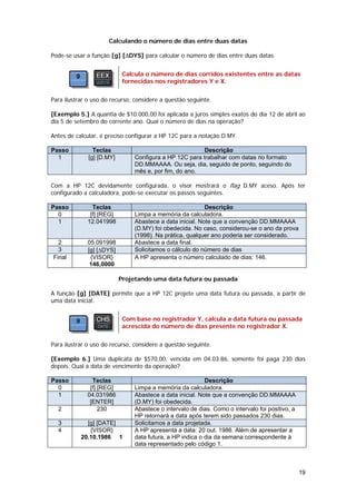Calculando o número de dias entre duas datas

Pode-se usar a função [g] [∆DYS] para calcular o número de dias entre duas datas.


                            Calcula o número de dias corridos existentes entre as datas
                            fornecidas nos registradores Y e X.


Para ilustrar o uso do recurso, considere a questão seguinte.

[Exemplo 5.] A quantia de $10.000,00 foi aplicada a juros simples exatos do dia 12 de abril ao
dia 5 de setembro do corrente ano. Qual o número de dias na operação?

Antes de calcular, é preciso configurar a HP 12C para a notação D.MY.

Passo           Teclas                                   Descrição
  1           [g] [D.MY]        Configura a HP 12C para trabalhar com datas no formato
                                DD.MMAAAA. Ou seja, dia, seguido de ponto, seguindo do
                                mês e, por fim, do ano.

Com a HP 12C devidamente configurada, o visor mostrará o flag D.MY aceso. Após ter
configurado a calculadora, pode-se executar os passos seguintes.

Passo          Teclas                                      Descrição
  0           [f] [REG]         Limpa a memória da calculadora.
  1          12.041998          Abastece a data inicial. Note que a convenção DD.MMAAAA
                                (D.MY) foi obedecida. No caso, considerou-se o ano da prova
                                (1998). Na prática, qualquer ano poderia ser considerado.
  2          05.091998          Abastece a data final.
  3          [g] [∆DYS]         Solicitamos o cálculo do número de dias
Final         {VISOR}           A HP apresenta o número calculado de dias: 146.
              146,0000

                           Projetando uma data futura ou passada

A função [g] [DATE] permite que a HP 12C projete uma data futura ou passada, a partir de
uma data inicial.


                            Com base no registrador Y, calcula a data futura ou passada
                            acrescida do número de dias presente no registrador X.


Para ilustrar o uso do recurso, considere a questão seguinte.

[Exemplo 6.] Uma duplicata de $570,00, vencida em 04.03.86, somente foi paga 230 dias
depois. Qual a data de vencimento da operação?

Passo          Teclas                                      Descrição
  0           [f] [REG]         Limpa a memória da calculadora.
  1          04.031986          Abastece a data inicial. Note que a convenção DD.MMAAAA
              [ENTER]           (D.MY) foi obedecida.
  2               230           Abastece o intervalo de dias. Como o intervalo foi positivo, a
                                HP retornará a data após terem sido passados 230 dias.
  3          [g] [DATE]         Solicitamos a data projetada.
  4           {VISOR}           A HP apresenta a data: 20 out. 1986. Além de apresentar a
           20.10.1986 1         data futura, a HP indica o dia da semana correspondente à
                                data representado pelo código 1.



                                                                                                 19
 
