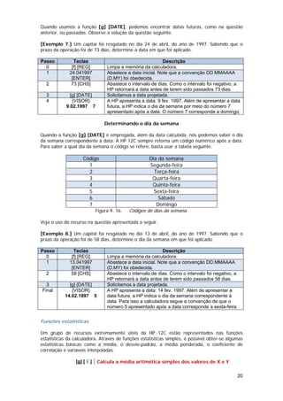 Quando usamos a função [g] [DATE], podemos encontrar datas futuras, como na questão
anterior, ou passadas. Observe a solução da questão seguinte.

[Exemplo 7.] Um capital foi resgatado no dia 24 de abril, do ano de 1997. Sabendo que o
prazo da operação foi de 73 dias, determine a data em que foi aplicado.

Passo          Teclas                                       Descrição
  0           [f] [REG]          Limpa a memória da calculadora.
  1          24.041997           Abastece a data inicial. Note que a convenção DD.MMAAAA
              [ENTER]            (D.MY) foi obedecida.
  2           73 [CHS]           Abastece o intervalo de dias. Como o intervalo foi negativo, a
                                 HP retornará a data antes de terem sido passados 73 dias.
  3           [g] [DATE]         Solicitamos a data projetada.
  4            {VISOR}           A HP apresenta a data: 9 fev. 1997. Além de apresentar a data
            9.02.1997 7          futura, a HP indica o dia da semana por meio do número 7
                                 apresentado após a data. O número 7 corresponde a domingo.

                                Determinando o dia da semana

Quando a função [g] [DATE] é empregada, além da data calculada, nós podemos saber o dia
da semana correspondente à data. A HP 12C sempre retorna um código numérico após a data.
Para saber a qual dia da semana o código se refere, basta usar a tabela seguinte.

                    Código                           Dia da semana
                      1                              Segunda-feira
                      2                                Terça-feira
                      3                               Quarta-feira
                      4                               Quinta-feira
                      5                                Sexta-feira
                      6                                  Sábado
                      7                                 Domingo
                            Figura 9. 16.   Códigos de dias da semana.

Veja o uso do recurso na questão apresentada a seguir.

[Exemplo 8.] Um capital foi resgatado no dia 13 de abril, do ano de 1997. Sabendo que o
prazo da operação foi de 58 dias, determine o dia da semana em que foi aplicado.

Passo          Teclas                                       Descrição
  0           [f] [REG]          Limpa a memória da calculadora.
  1          13.041997           Abastece a data inicial. Note que a convenção DD.MMAAAA
              [ENTER]            (D.MY) foi obedecida.
  2           58 [CHS]           Abastece o intervalo de dias. Como o intervalo foi negativo, a
                                 HP retornará a data antes de terem sido passados 58 dias.
  3          [g] [DATE]          Solicitamos a data projetada.
Final         {VISOR}            A HP apresenta a data: 14 fev. 1997. Além de apresentar a
           14.02.1997 5          data futura, a HP indica o dia da semana correspondente à
                                 data. Para isso a calculadora segue a convenção de que o
                                 número 5 apresentado após a data corresponde a sexta-feira.


Funções estatísticas

Um grupo de recursos extremamente úteis da HP 12C estão representados nas funções
estatísticas da calculadora. Através de funções estatísticas simples, é possível obter-se algumas
estatísticas básicas como a média, o desvio-padrão, a média ponderada, o coeficiente de
correlação e variáveis interpoladas.

                [g] [ x ]   Calcula a média aritmética simples dos valores de X e Y

                                                                                              20
 
